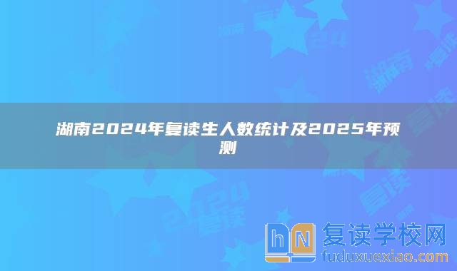 湖南2024年复读生人数统计及2025年预测分析报告