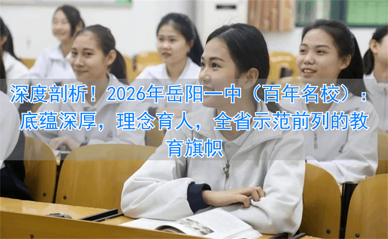 深度剖析！2026年岳阳一中（百年名校）：底蕴深厚，理念育人，全省示范前列的教育旗帜
