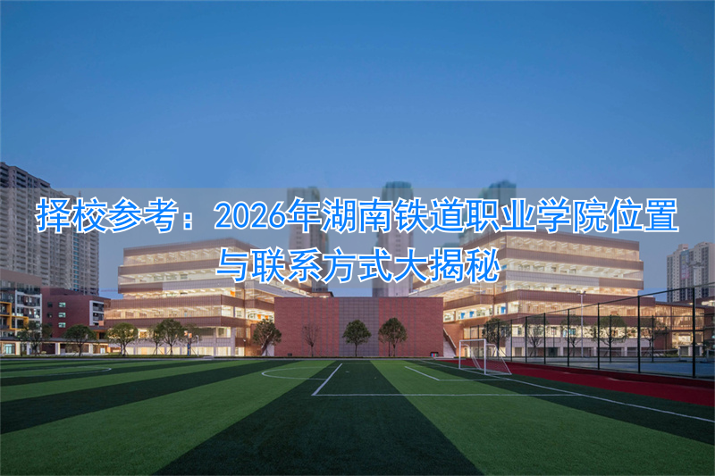 择校参考：2026年湖南铁道职业学院位置与联系方式大揭秘