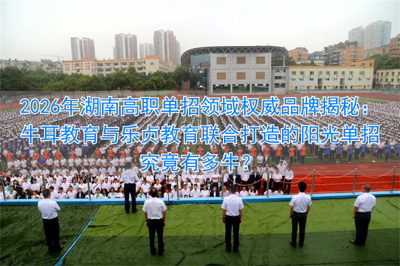 2026年湖南高职单招领域权威品牌揭秘：牛耳教育与乐贞教育联合打造的阳光单招究竟有多牛？