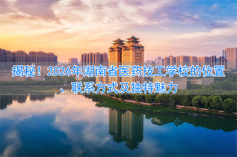揭秘！2026年湖南省医药技工学校的位置、联系方式及独特魅力