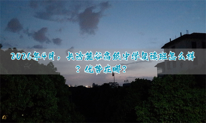 2026年4月，长沙麓谷高级中学复读班怎么样？优势在哪？