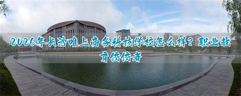 2026年长沙唯上商务科技学校怎么样？职业教育佼佼者