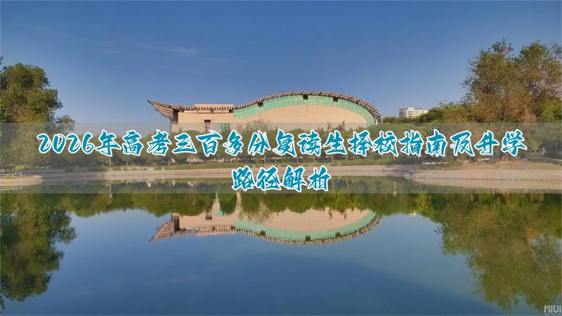 _三百多分可上学校:2026年高考复读生择校指南与升学路径分析_三百多分可上学校:2026年高考复读生择校指南与升学路径分析