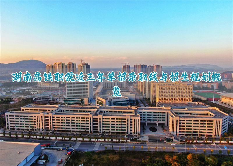 湖南高铁职院近三年单招录取线与招生规划概览