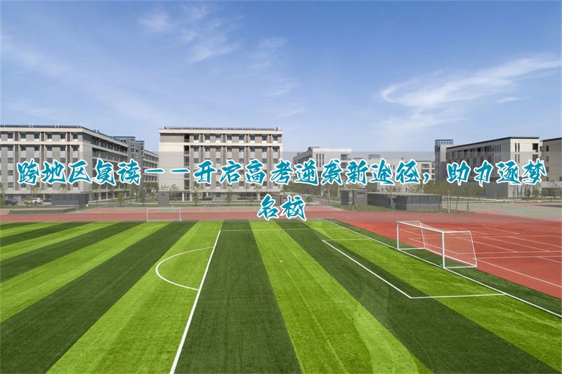 _跨地区复读:高考逆袭的新选择,助力圆梦名校!_跨地区复读:高考逆袭的新选择,助力圆梦名校!
