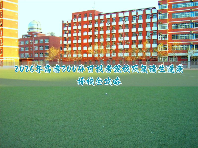 2026年高考300分可报考院校及复读生逆袭择校全攻略