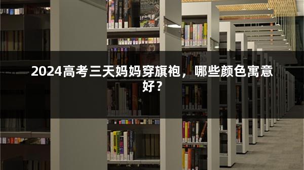 2024高考三天妈妈穿旗袍，哪些颜色寓意好？