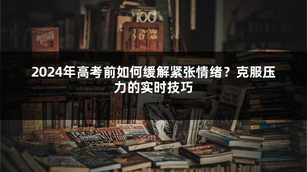 2024年高考前如何缓解紧张情绪？克服压力的实时技巧