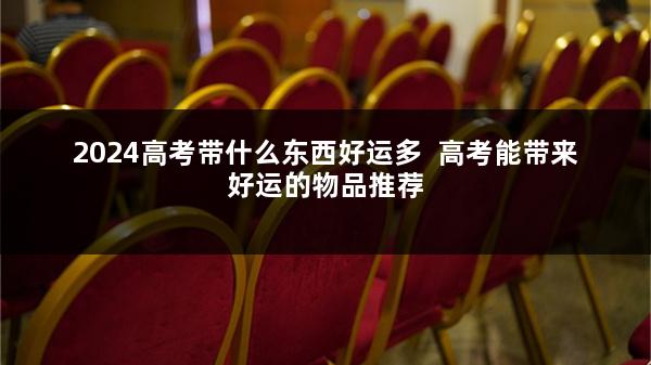2024高考带什么东西好运多  高考能带来好运的物品推荐