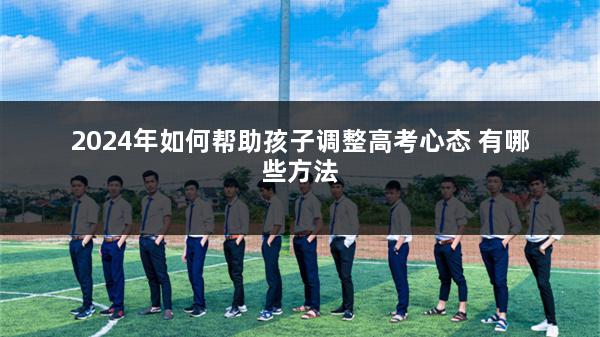 2024年如何帮助孩子调整高考心态 有哪些方法