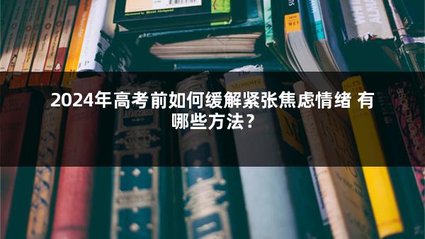 2024年高考前如何缓解紧张焦虑情绪 有哪些方法？