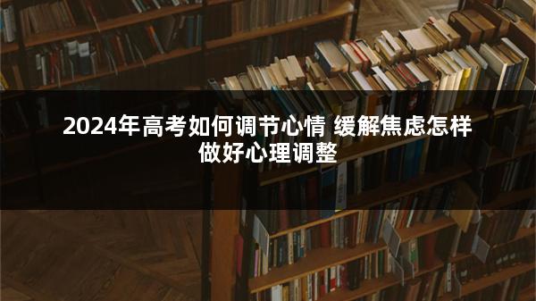 2024年高考如何调节心情 缓解焦虑怎样做好心理调整
