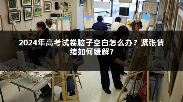 2024年高考试卷脑子空白怎么办？紧张情绪如何缓解？